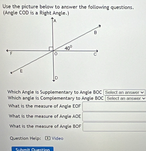 Use the picture below to answer the following questions.
Which Angle is Supplementary to Angle BOC Select an answer
Which angle is Complementary to Angle BOC Select an answer
What is the measure of Angle EOF
What is the measure of Angle AOE
What is the measure of Angle BOF
Question Help:  Video
Submit Ouestion