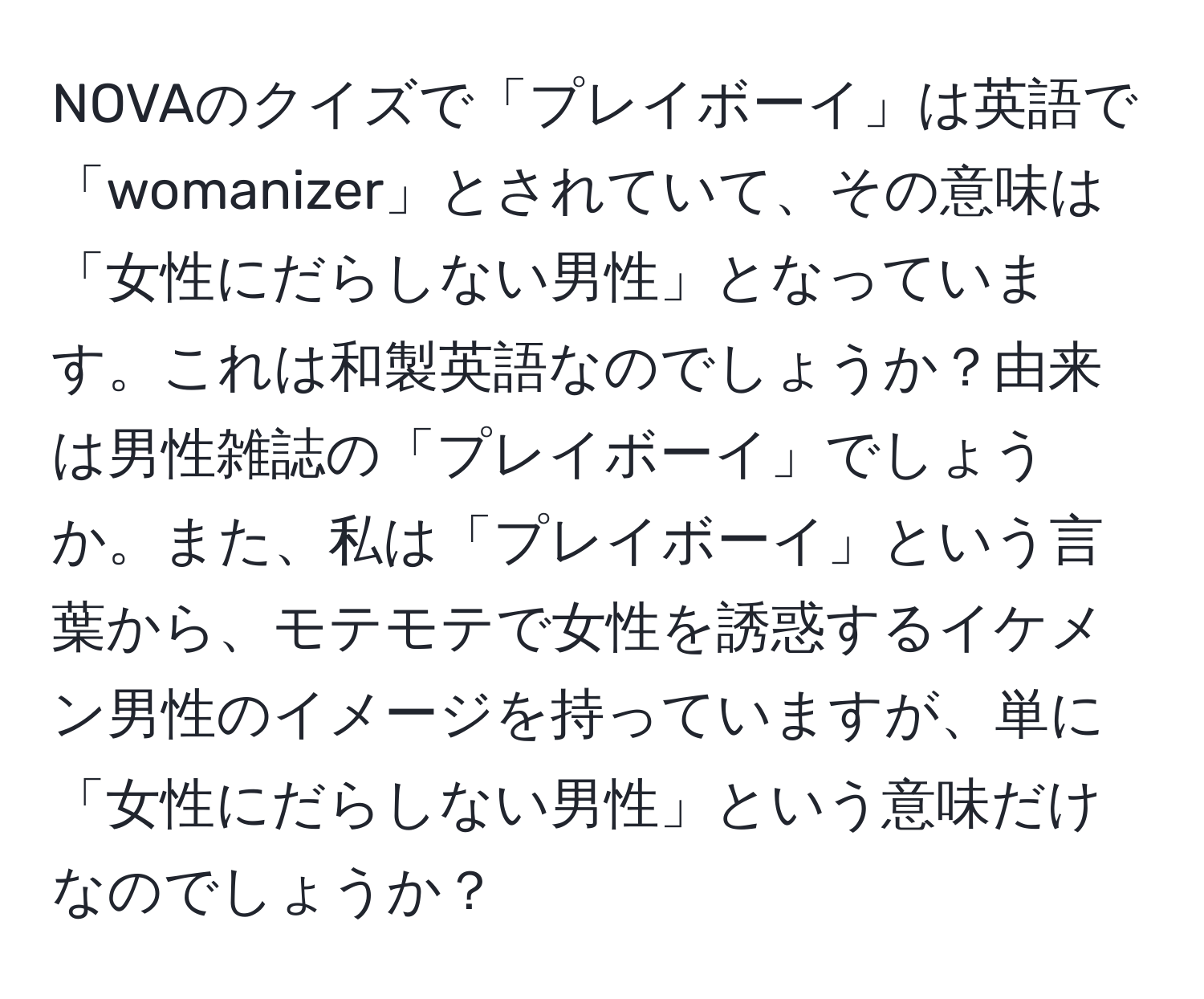 NOVAのクイズで「プレイボーイ」は英語で「womanizer」とされていて、その意味は「女性にだらしない男性」となっています。これは和製英語なのでしょうか？由来は男性雑誌の「プレイボーイ」でしょうか。また、私は「プレイボーイ」という言葉から、モテモテで女性を誘惑するイケメン男性のイメージを持っていますが、単に「女性にだらしない男性」という意味だけなのでしょうか？