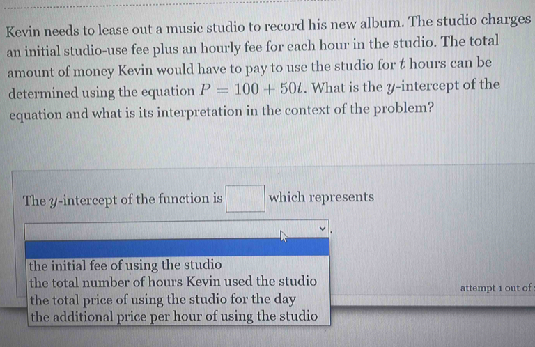 Kevin needs to lease out a music studio to record his new album. The studio charges
an initial studio-use fee plus an hourly fee for each hour in the studio. The total
amount of money Kevin would have to pay to use the studio for t hours can be
determined using the equation P=100+50t. What is the y-intercept of the
equation and what is its interpretation in the context of the problem?
The y-intercept of the function is □ which represents
the initial fee of using the studio
the total number of hours Kevin used the studio
the total price of using the studio for the day attempt 1 out of
the additional price per hour of using the studio