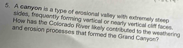 A canyon is a type of erosional valley with extremely steep 
sides, frequently forming vertical or nearly vertical cliff faces. 
How has the Colorado River likely contributed to the weathering 
and erosion processes that formed the Grand Canyon?