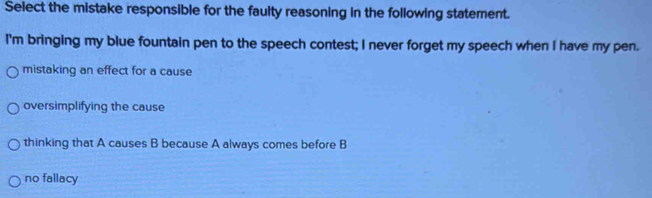 Select the mistake responsible for the faulty reasoning in the following statement.
I'm bringing my blue fountain pen to the speech contest; I never forget my speech when I have my pen.
mistaking an effect for a cause
oversimplifying the cause
thinking that A causes B because A always comes before B
no fallacy