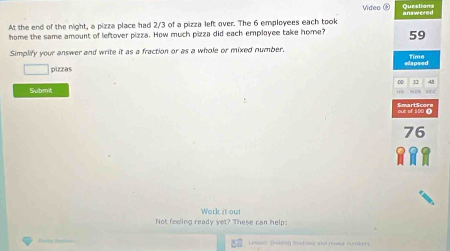 Video ⑥ Questions 
At the end of the night, a pizza place had 2/3 of a pizza left over. The 6 employees each took answered 
home the same amount of leftover pizza. How much pizza did each employee take home?
59
Simplify your answer and write it as a fraction or as a whole or mixed number. 
Time 
elapsed 
pizzas 
00 32 48
Submit 
SmartScore 
out of 100
76
Work it out 
Not feeling ready yet? These can help: 
Lesson: Dividing tractoss and mised numbers