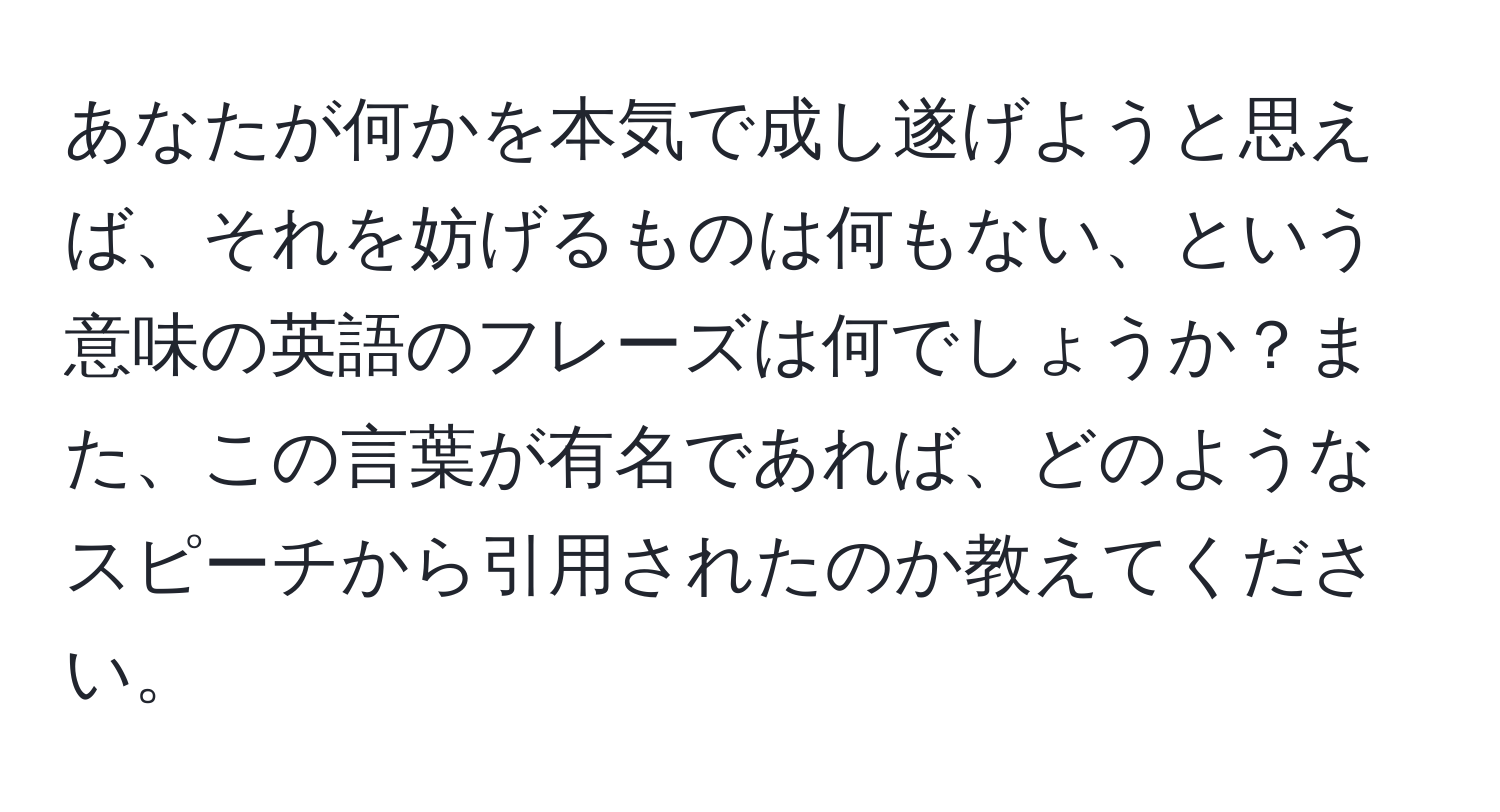 あなたが何かを本気で成し遂げようと思えば、それを妨げるものは何もない、という意味の英語のフレーズは何でしょうか？また、この言葉が有名であれば、どのようなスピーチから引用されたのか教えてください。