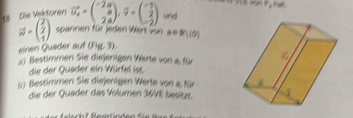 van P o na 
18 Die Vektoren vector u_s=beginpmatrix -2a ncloseci=beginpmatrix -1 2 -2endpmatrix und
vector W=beginpmatrix 2 2 1endpmatrix spannen für Jeden Wert von a=9,(θ )
einen Quader auf (Fig, 3). 
) Bestimmen Sie diejenigen Werte von a für 
die der Quader ein Würfel ist 
b) Bestimmen Sie diejenigen Werte von a, für 
die der Quäder das Volumen 36VE besitzt