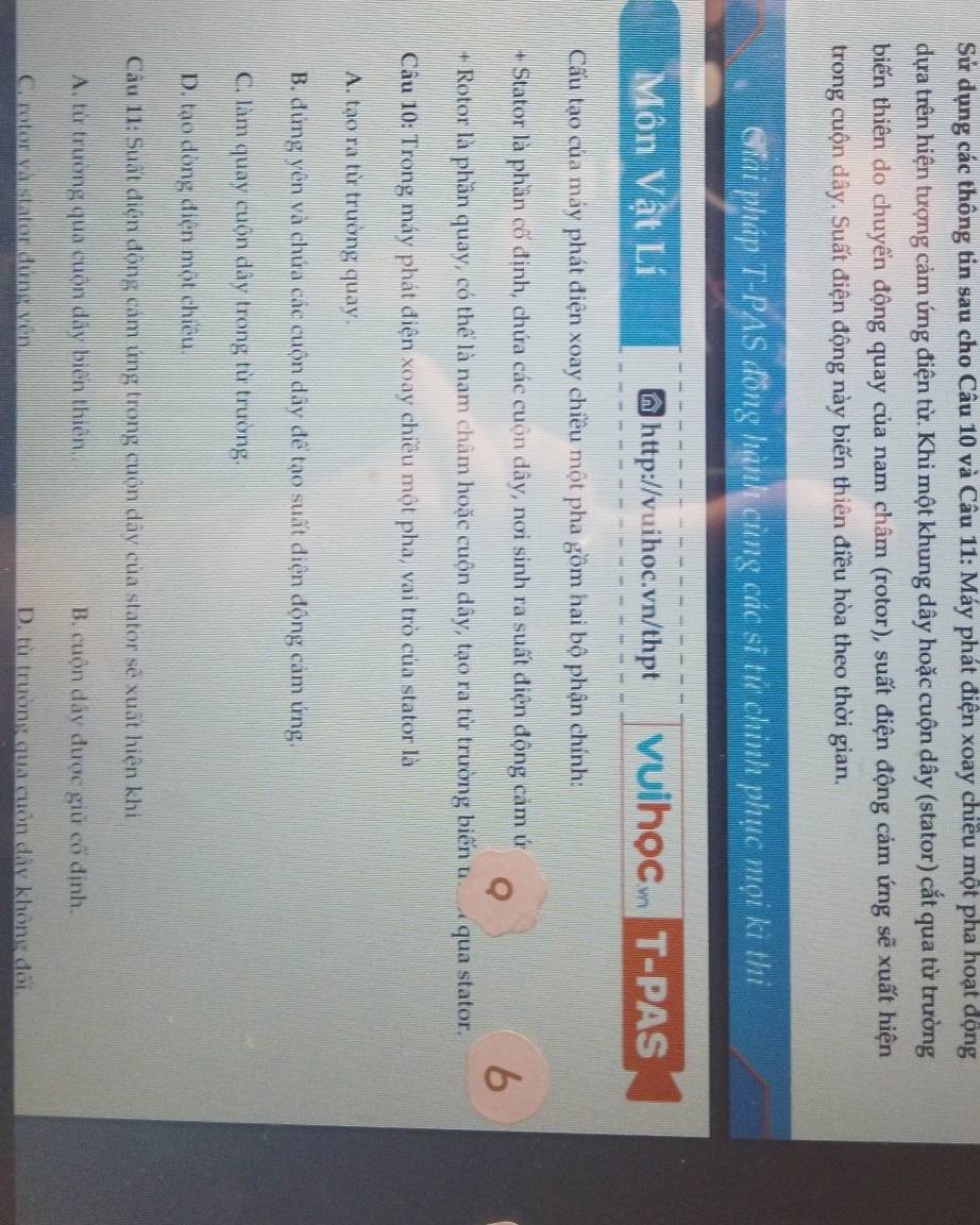 Sử dụng các thông tin sau cho Câu 10 và Câu 11: Máy phát điện xoay chiều một pha hoạt động
dựa trên hiện tượng cảm ứng điện từ. Khi một khung dây hoặc cuộn dây (stator) cắt qua từ trường
biến thiên do chuyển động quay của nam châm (rotor), suất điện động cảm ứng sẽ xuất hiện
trong cuộn dây. Suất điện động này biến thiên điều hòa theo thời gian.
Chải pháp T-PAS đồng hành cùng các sĩ tử chỉnh phục mọi kì thi
Môn Vật Lí http://vuihoc.vn/thpt vuihoc. T-PAS
Cấu tạo của máy phát điện xoay chiều một pha gồm hai bộ phận chính:
+ Stator là phần cố định, chứa các cuộn dây, nơi sinh ra suất điện động cảm ứ
Q
6
+ Rotor là phần quay, có thể là nam châm hoặc cuộn dây, tạo ra từ trường biến u. qua stator.
Câu 10: Trong máy phát điện xoay chiều một pha, vai trò của stator là
A. tạo ra từ trường quay.
B. đứng yên và chứa các cuộn dây để tạo suất điện động cảm ứng.
C. làm quay cuộn dây trong từ trường.
D. tạo dòng điện một chiều.
Cu 11: Suất điện động cảm ứng trong cuộn dây của stator sẽ xuất hiện khi
A. từ trường qua cuộn dây biến thiên.. B. cuộn dây được giữ cố định.
C. rotor và stator đứng vên D. từ trường qua cuôn dây không đối