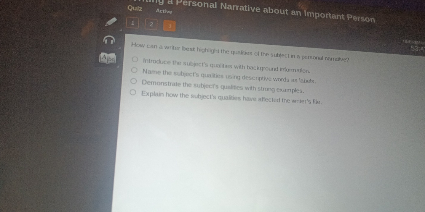 Quiz Active
y a Personal Narrative about an Important Person
1 2 3
TIME REMA
53:4
How can a writer best highlight the qualities of the subject in a personal narrative?
Abc Introduce the subject's qualities with background information.
Name the subject's qualities using descriptive words as labels.
Demonstrate the subject's qualities with strong examples.
Explain how the subject's qualities have affected the writer's life.