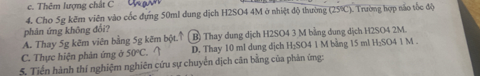 c. Thêm lượng chất C
4. Cho 5g kẽm viên vào cốc dựng 50ml dung dịch H2SO4 4M ở nhiệt độ thường (25℃). Trường hợp não tốc độ
phản ứng không đổi?
A. Thay 5g kẽm viên bằng 5g kẽm bột. B) Thay dung dịch H2SO4 3 M bằng dung dịch H2SO4 2M.
C. Thực hiện phản ứng ở 50°C. D. Thay 10 ml dung dịch H₂SO4 1 M bằng 15 ml H₂SO4 1 M.
5. Tiến hành thí nghiệm nghiên cứu sự chuyển dịch cân bằng của phản ứng: