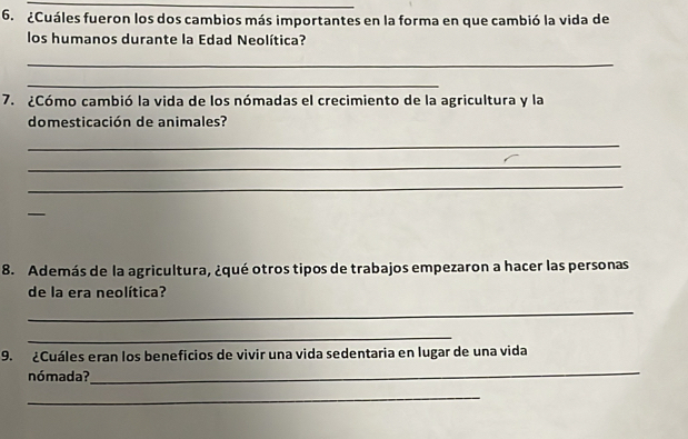 ¿Cuáles fueron los dos cambios más importantes en la forma en que cambió la vida de 
los humanos durante la Edad Neolítica? 
_ 
_ 
7. ¿Cómo cambió la vida de los nómadas el crecimiento de la agricultura y la 
domesticación de animales? 
_ 
_ 
_ 
_ 
8. Además de la agricultura, ¿qué otros tipos de trabajos empezaron a hacer las personas 
de la era neolítica? 
_ 
_ 
9. ¿Cuáles eran los beneficios de vivir una vida sedentaria en lugar de una vida 
nómada? 
_ 
_