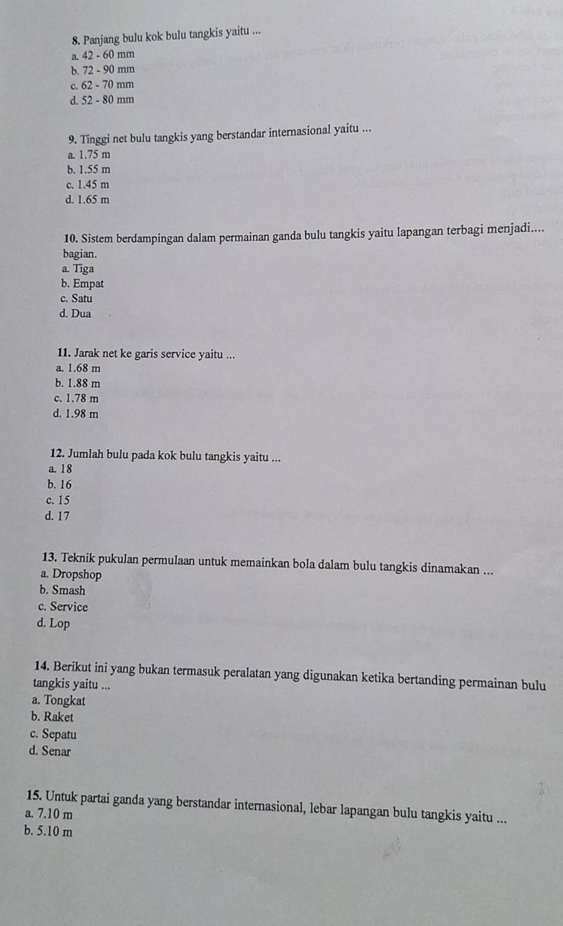 Panjang bulu kok bulu tangkis yaitu ...
a. 42-60mn 1
b. 72-90mn n
c. 62-70mn
d. 52-80mm
9. Tinggi net bulu tangkis yang berstandar internasional yaitu ...
a. 1.75 m
b. 1.55 m
c. 1.45 m
d. 1.65 m
10. Sistem berdampingan dalam permainan ganda bulu tangkis yaitu lapangan terbagi menjadi....
bagian.
a. Tiga
b. Empat
c. Satu
d. Dua
11. Jarak net ke garis service yaitu ...
a. 1.68 m
b. 1.88 m
c. 1.78 m
d. 1.98 m
12. Jumlah bulu pada kok bulu tangkis yaitu ...
a. 18
b. 16
c. 15
d. 17
13. Teknik pukulan permulaan untuk memainkan bola dalam bulu tangkis dinamakan ...
a. Dropshop
b. Smash
c. Service
d. Lop
14. Berikut ini yang bukan termasuk peralatan yang digunakan ketika bertanding permainan bulu
tangkis yaitu ...
a. Tongkat
b. Raket
c. Sepatu
d. Senar
15. Untuk partai ganda yang berstandar internasional, lebar lapangan bulu tangkis yaitu ...
a. 7.10 m
b. 5.10 m