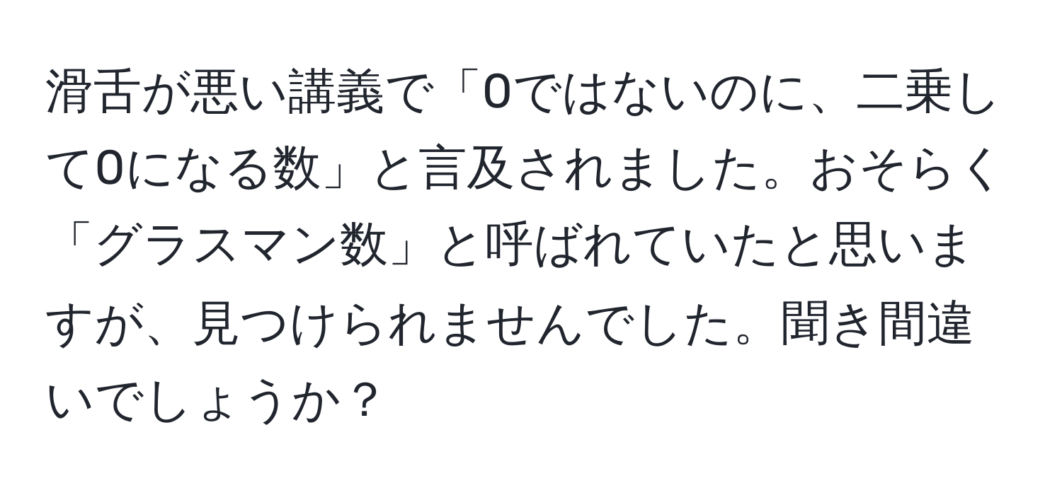 滑舌が悪い講義で「0ではないのに、二乗して0になる数」と言及されました。おそらく「グラスマン数」と呼ばれていたと思いますが、見つけられませんでした。聞き間違いでしょうか？