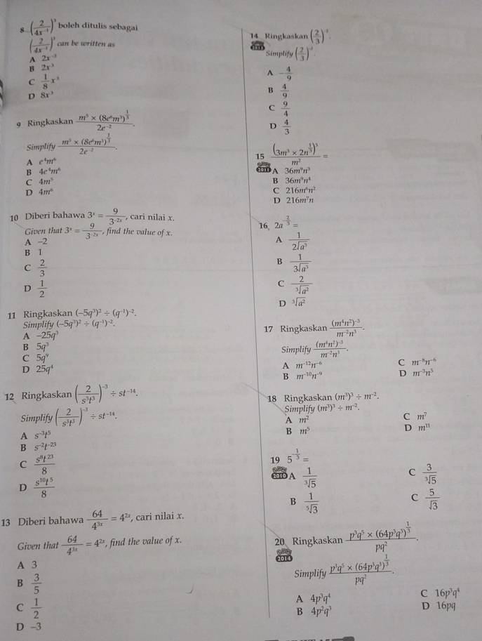 8 ( 2/4x^(-1) )^3 boleh ditulis sebagai
14 Ringkaskan ( 2/3 )^-2.
( 2/4x^(-1) )^3 can be written as
( 2/3 )^-2.
A 2x^(-3)
Simplify
B 2x^3
C  1/8 x^(3^(-frac 4)9)
D 8x^3
B  4/9 
C  9/4 
9 Ringkaskan frac m^5* (8e^6m^3)^ 1/3 2e^(-2).
D  4/3 
Simp lifyfrac m^3* (8e^6m^3)^ 1/3 2e^(-2).
A c^4m^6
15 frac (3m^3* 2n^(frac 1)3)^3m^2=
B 4c^4m^6
36m^9n^3
C 4m^5
B 36m^9n^4
D 4m^6
C 216m^6n^2
D 216m^7n
10 Diberi bahawa 3^x= 9/3^(-2x)  , cari nilai x.
Given that 3^x= 9/3^(-2x)  , find the value of x. 16, 2a^(-frac 2)3=
A -2 A  1/2sqrt(a^3) 
B 1
C  2/3 
B  1/3sqrt(a^3) 
D  1/2 
C  2/sqrt[3](a^2) 
D sqrt[3](a^2)
11 Ringkaskan (-5q^3)^2/ (q^(-1))^-2.
Simplify (-5q^3)^2/ (q^(-1))^-2.
A -25q^3
17 Ringkaskan frac (m^4n^2)^-3m^(-2)n^3.
B 5q^3
Simplify frac (m^4n^2)^-3m^(-2)n^3.
C 5q^9
D 25q^4
A m^(-12)n^(-6)
C m^(-8)n^(-6)
B m^(-10)n^(-9)
D m^(-3)n^3
12 Ringkaskan ( 2/s^3t^3 )^-3/ st^(-14).
18 Ringkaskan (m^3)^3/ m^(-2).
Simplify ( 2/s^3t^3 )^-1/ st^(-14). Simplify (m^3)^3/ m^(-2).
A m^2
C m^7
A s^(-3)t^5
B m^5
D m^(11)
B s^(-2)t^(-23)
C  s^8t^(23)/8 
19 5^(-frac 1)3=
C
D  s^(10)t^5/8 
2010 A  1/sqrt[3](5)   3/sqrt[3](5) 
B  1/sqrt[5](3) 
C  5/sqrt(3) 
13 Diberi bahawa  64/4^(3x) =4^(2x) , cari nilai x.
Given that  64/4^(3x) =4^(2x) , find the value of x. 20 Ringkaskan frac p^3q^5* (64p^3q^3)^ 1/3 pq^2.
A 3 2014
B  3/5 
Simplify frac p^3q^5* (64p^3q^3)^ 1/3 pq^2.
C  1/2 
A 4p^3q^4
C 16p^3q^4
B 4p^2q^3
D 16pq
D -3