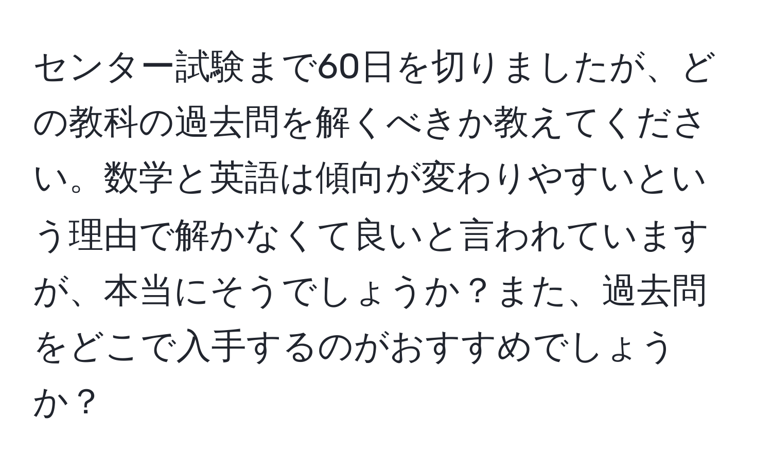 センター試験まで60日を切りましたが、どの教科の過去問を解くべきか教えてください。数学と英語は傾向が変わりやすいという理由で解かなくて良いと言われていますが、本当にそうでしょうか？また、過去問をどこで入手するのがおすすめでしょうか？