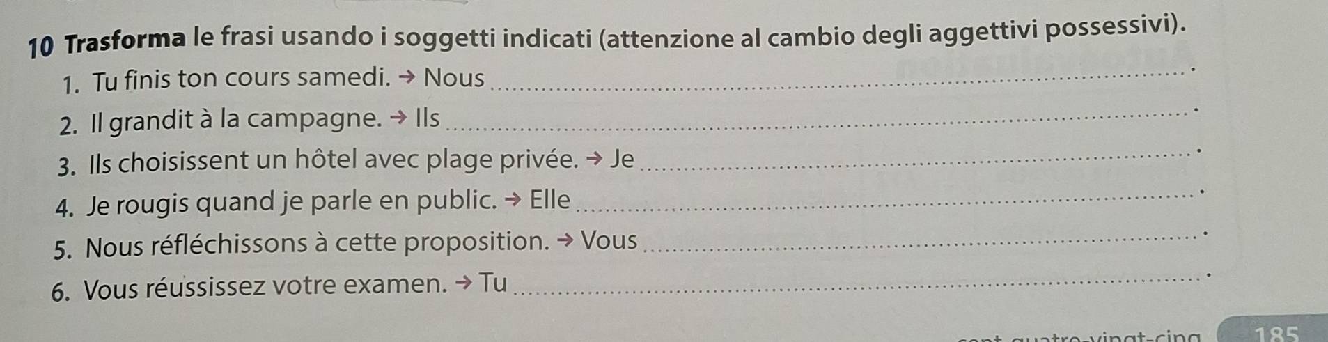 Trasforma le frasi usando i soggetti indicati (attenzione al cambio degli aggettivi possessivi). 
1. Tu finis ton cours samedi. → Nous 
_ 
2. Il grandit à la campagne. → Ils_ 
3. Ils choisissent un hôtel avec plage privée. → Je 
_ 
4. Je rougis quand je parle en public. → Elle_ 
5. Nous réfléchissons à cette proposition. → Vous_ 
6. Vous réussissez votre examen. → Tu 
_ 
. 
185