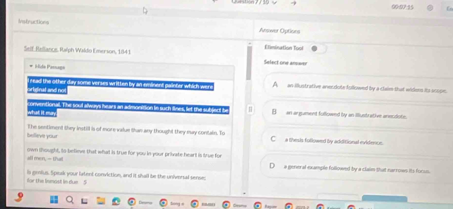 Question 7/ 10 9 00:07:15 Ln
Instructions Answer Options
Elimination Tool
Self-Rellance. Ralph Waldo Emerson, 1841
Select one answer
Hida Passago
A
l read the other day some verses written by an eminent painter which were an illustrative anecdote followed by a claim that widens its scope.
original and not
conventio overline O. The soul always hears an admonition in such lines, let the subject b B___ an argument followed by an illustrative anecdote.
what it may
The sentiment they instill is of more value than any thought they may contain. To C__ a thesis followed by additional evidence.
believe your
own thought, to believe that what is true for you in your private heart is true for
all men, —- that D___ a general example followed by a claim that narrows its focus.
is genius. Speak your latent conviction, and it shall be the universal sense;
for the Inmost in due 5
De__ Desmo Rapler