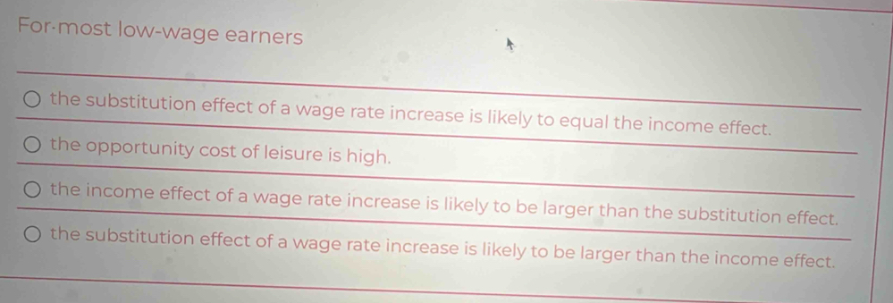 For-most low-wage earners
the substitution effect of a wage rate increase is likely to equal the income effect.
the opportunity cost of leisure is high.
the income effect of a wage rate increase is likely to be larger than the substitution effect.
the substitution effect of a wage rate increase is likely to be larger than the income effect.