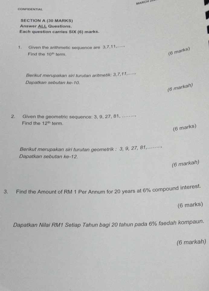 MarCH 20 
CONFIDENTIAL 
SECTION A (30 MARKS) 
Answer ALL Questions. 
Each question carries SIX (6) marks. 
1. Given the arithmetic sequence are 3, 7, 11,… 
Find the 10^(th) term. 
(6 marks) 
Berikut merupakan siri turutan aritmetik: 3, 7, 11,⋅⋅⋅⋅ 
Dapatkan sebutan ke- 10. 
(6 markah) 
2. Given the geometric sequence: 3, 9, 27, 81, .⋅⋅⋅⋅⋅ 
Find the 12^(th) term. 
(6 marks) 
Berikut merupakan siri turutan geometrik : 3, 9, 27, 81,…⋅⋅⋅⋅·⋅ 
Dapatkan sebutan ke -12. 
(6 markah) 
3. Find the Amount of RM 1 Per Annum for 20 years at 6% compound interest. 
(6 marks) 
Dapatkan Nilai RM1 Setiap Tahun bagi 20 tahun pada 6% faedah kompaun. 
(6 markah)