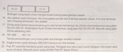 15. 985.500 965.500
Bilangan yang tepat untuk mengisi kotak kosong pada gambar adalah.._ 
16. Aku adalah suatu bilangan. Aku merupakan jumlah dari 8 lembar sepuluh ribuan, 6 lembar senibuan, 
dan 3 keping seratusan. Aku adalah 
_ 
17. Dinda akan bertamasya bersama guru dan teman-temannya. Ibu Dinda memberikannya uang jajan 
* Rp145.000,00. Sedangkan Ayah Dinda memberikan uang jajan Rp153.000,00. Banyak uang jajan 
Dinda sekarang yaitu_ 
18. 181.898.... 182.110
Tanda perbandingan yang tepat pada dua bilangan tersebut adalah_ 
19. Angka enam pada bilangan 685.029 mempunyai nilai tempat_ 
20. Pak RT memiliki kandang ayam yang luas. Terdapat dua ratus tujuh puluh delapan ribu enam ekor 
ayam di sana. Banyak ayam yang dimiliki Pak RT dapat dibaca_