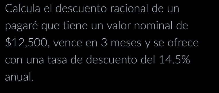 Calcula el descuento racional de un 
pagaré que tiene un valor nominal de
$12,500, vence en 3 meses y se ofrece 
con una tasa de descuento del 14.5%
anual.