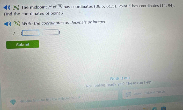 The midpoint M of overline JK has coordinates (36.5,61.5). Point K has coordinates (14,94). 
Find the coordinates of point J. 
Write the coordinates as decimals or integers.
J=(□ ,□ )
Submit 
Work it out 
Not feeling ready yet? These can help: 
Midpoint formula: find the midpoint ( 6. Lesson: Midpoint formula