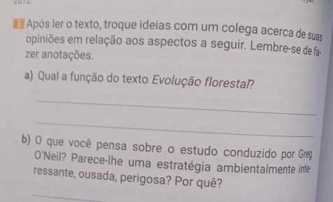 Após ler o texto, troque ideias com um colega acerca de suas 
opiniões em relação aos aspectos a seguir. Lembre-se de fa- 
zer anotações. 
a) Qual a função do texto Evolução florestal? 
_ 
_ 
b) O que você pensa sobre o estudo conduzido por Greg 
O'Neil? Parece-lhe uma estratégia ambientalmente inte- 
ressante, ousada, perigosa? Por quê? 
_