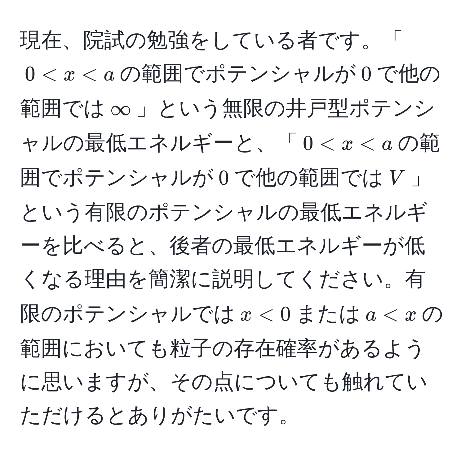 現在、院試の勉強をしている者です。「$0 < x < a$の範囲でポテンシャルが$0$で他の範囲では$∈fty$」という無限の井戸型ポテンシャルの最低エネルギーと、「$0 < x < a$の範囲でポテンシャルが$0$で他の範囲では$V$」という有限のポテンシャルの最低エネルギーを比べると、後者の最低エネルギーが低くなる理由を簡潔に説明してください。有限のポテンシャルでは$x < 0$または$a < x$の範囲においても粒子の存在確率があるように思いますが、その点についても触れていただけるとありがたいです。