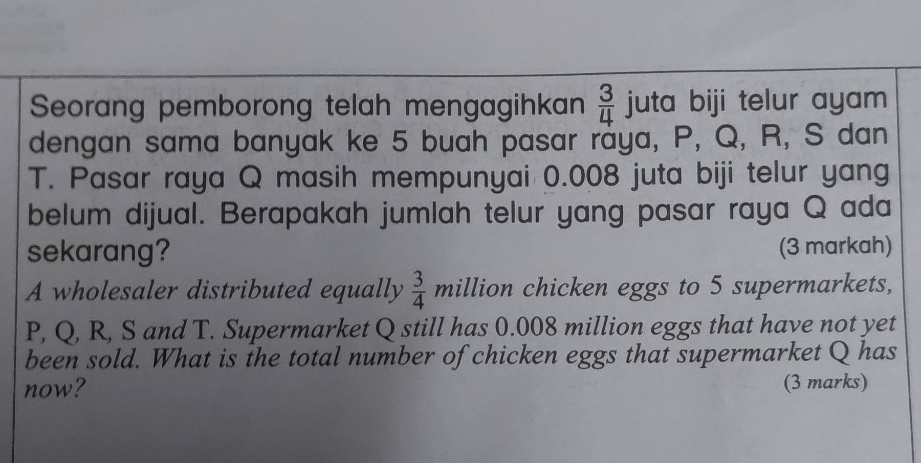 Seorang pemborong telah mengagihkan  3/4  juta biji telur ayam 
dengan sama banyak ke 5 buah pasar raya, P, Q, R, S dan
T. Pasar raya Q masih mempunyai 0.008 juta biji telur yang 
belum dijual. Berapakah jumlah telur yang pasar raya Q ada 
sekarang? (3 markah) 
A wholesaler distributed equally  3/4  million chicken eggs to 5 supermarkets,
P, Q, R, S and T. Supermarket Q still has 0.008 million eggs that have not yet 
been sold. What is the total number of chicken eggs that supermarket Q has 
now? (3 marks)