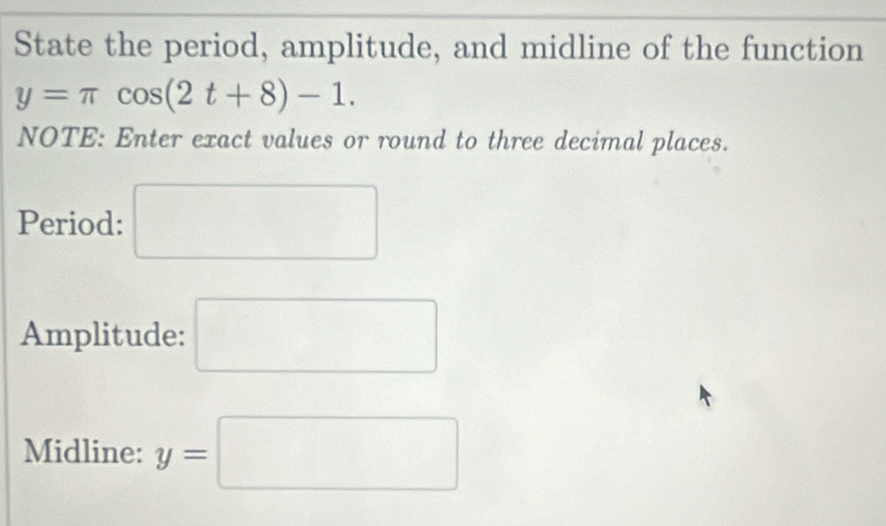 State the period, amplitude, and midline of the function
y=π cos (2t+8)-1. 
NOTE: Enter exact values or round to three decimal places. 
Period: □ 
Amplitude: □ 
Midline: y=□