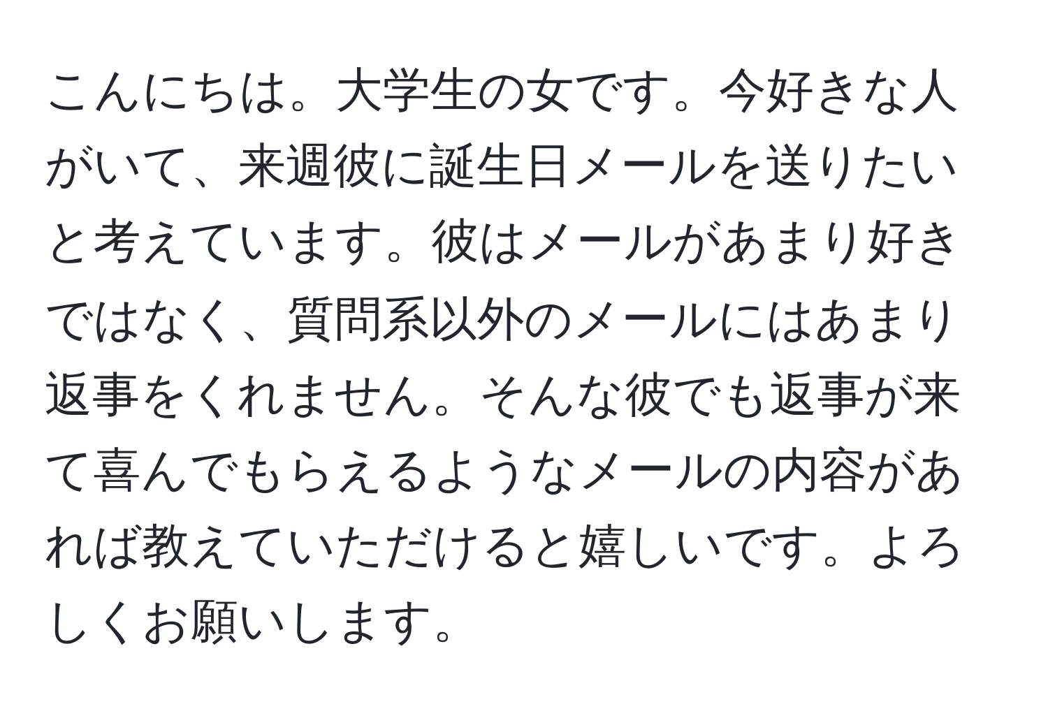 こんにちは。大学生の女です。今好きな人がいて、来週彼に誕生日メールを送りたいと考えています。彼はメールがあまり好きではなく、質問系以外のメールにはあまり返事をくれません。そんな彼でも返事が来て喜んでもらえるようなメールの内容があれば教えていただけると嬉しいです。よろしくお願いします。