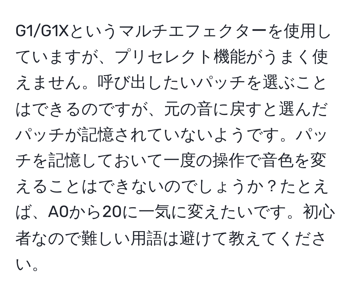 G1/G1Xというマルチエフェクターを使用していますが、プリセレクト機能がうまく使えません。呼び出したいパッチを選ぶことはできるのですが、元の音に戻すと選んだパッチが記憶されていないようです。パッチを記憶しておいて一度の操作で音色を変えることはできないのでしょうか？たとえば、A0から20に一気に変えたいです。初心者なので難しい用語は避けて教えてください。