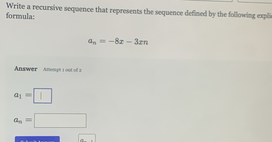 Write a recursive sequence that represents the sequence defined by the following expli 
formula:
a_n=-8x-3xn
Answer Attempt 1 out of 2
a_1=□
a_n=□