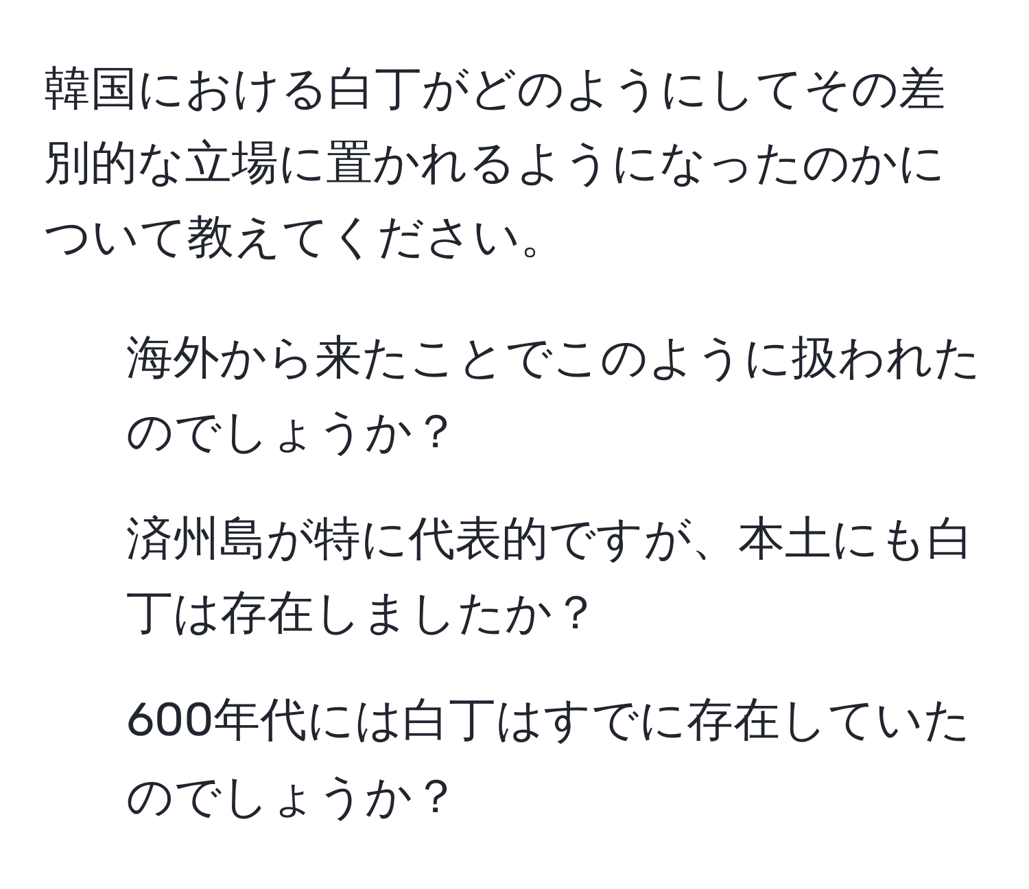 韓国における白丁がどのようにしてその差別的な立場に置かれるようになったのかについて教えてください。  
1. 海外から来たことでこのように扱われたのでしょうか？  
2. 済州島が特に代表的ですが、本土にも白丁は存在しましたか？  
3. 600年代には白丁はすでに存在していたのでしょうか？