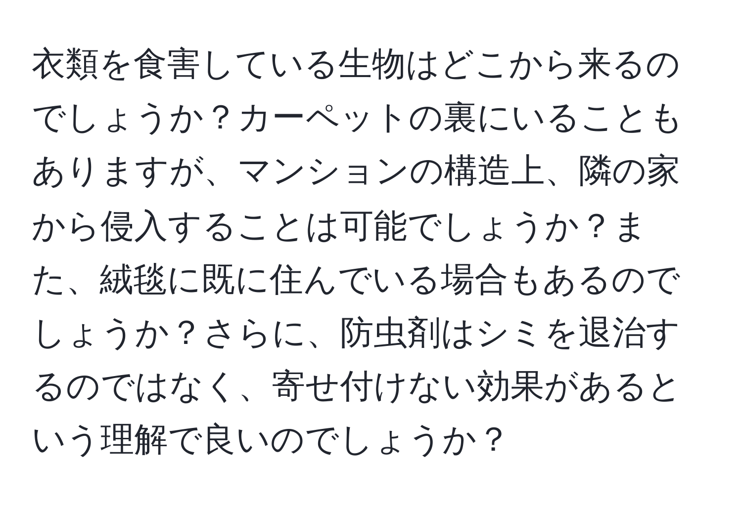 衣類を食害している生物はどこから来るのでしょうか？カーペットの裏にいることもありますが、マンションの構造上、隣の家から侵入することは可能でしょうか？また、絨毯に既に住んでいる場合もあるのでしょうか？さらに、防虫剤はシミを退治するのではなく、寄せ付けない効果があるという理解で良いのでしょうか？