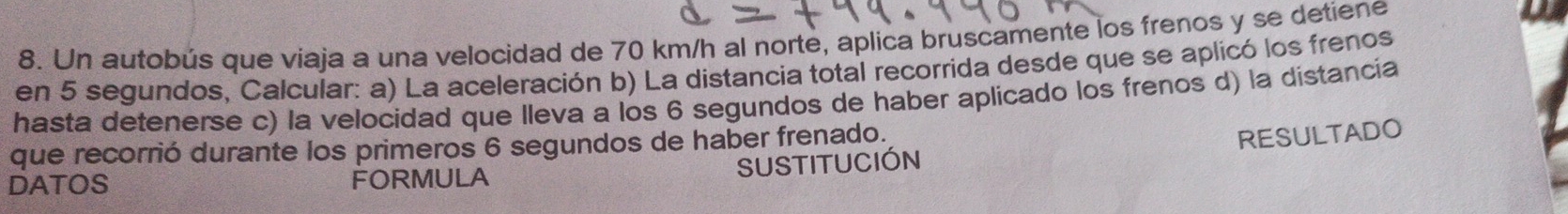 Un autobús que viaja a una velocidad de 70 km/h al norte, aplica bruscamente los frenos y se detiene 
en 5 segundos, Calcular: a) La aceleración b) La distancia total recorrida desde que se aplicó los frenos 
hasta detenerse c) la velocidad que lleva a los 6 segundos de haber aplicado los frenos d) la distancía 
que recorrió durante los primeros 6 segundos de haber frenado. 
RESULTADO 
DATOS FORMULA SUSTITUCIÓN