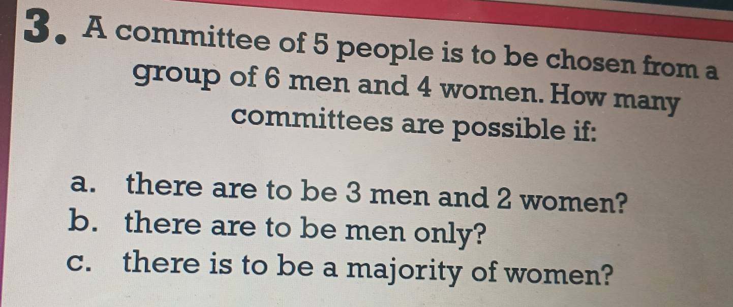 A committee of 5 people is to be chosen from a 
group of 6 men and 4 women. How many 
committees are possible if: 
a. there are to be 3 men and 2 women? 
b. there are to be men only? 
c. there is to be a majority of women?