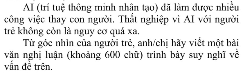 AI (trí tuệ thông minh nhân tạo) đã làm được nhiều 
công việc thay con người. Thất nghiệp vì AI với người 
trẻ không còn là nguy cơ quá xa. 
Từ góc nhìn của người trẻ, anh/chị hãy viết một bài 
văn nghị luận (khoảng 600 chữ) trình bày suy nghĩ về 
vấn đề trên.