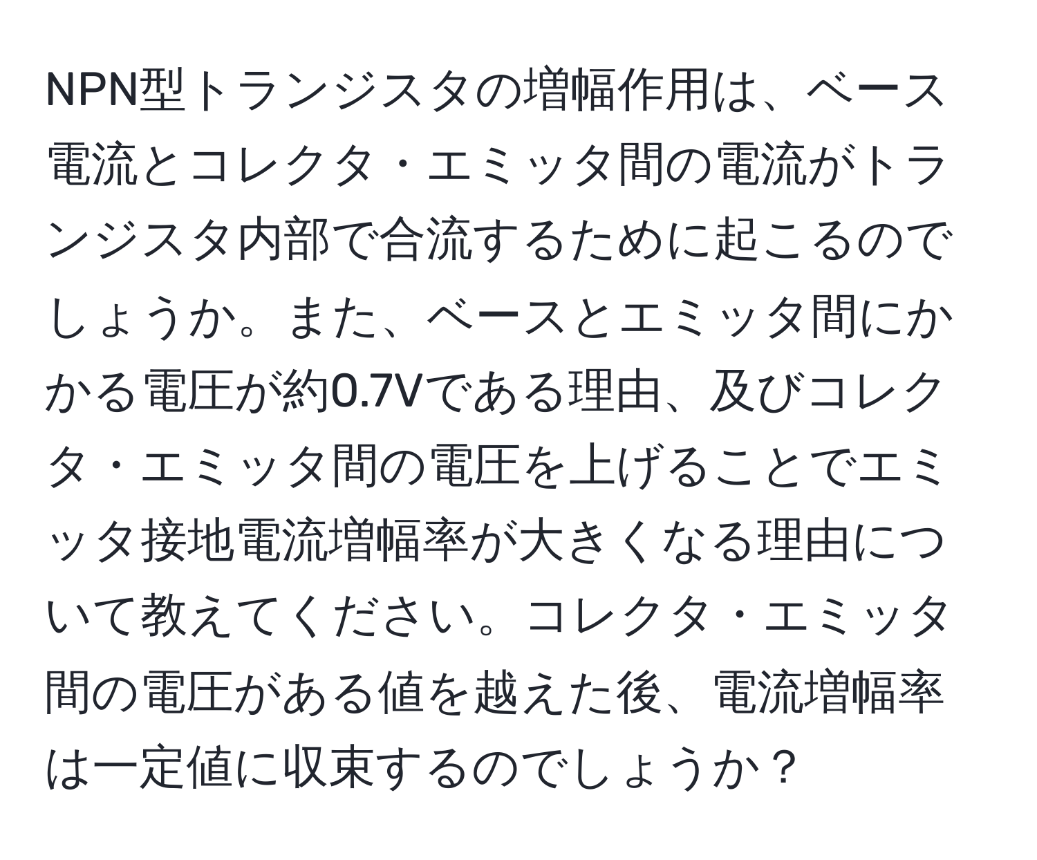 NPN型トランジスタの増幅作用は、ベース電流とコレクタ・エミッタ間の電流がトランジスタ内部で合流するために起こるのでしょうか。また、ベースとエミッタ間にかかる電圧が約0.7Vである理由、及びコレクタ・エミッタ間の電圧を上げることでエミッタ接地電流増幅率が大きくなる理由について教えてください。コレクタ・エミッタ間の電圧がある値を越えた後、電流増幅率は一定値に収束するのでしょうか？