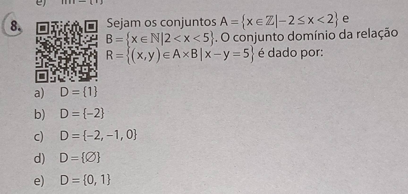 Sejam os conjuntos A= x∈ Z|-2≤ x<2 e
B= x∈ N|2 . O conjunto domínio da relação
R= (x,y)∈ A* B|x-y=5 é dado por:
a) D= 1
b) D= -2
c) D= -2,-1,0
d) D= varnothing 
e) D= 0,1