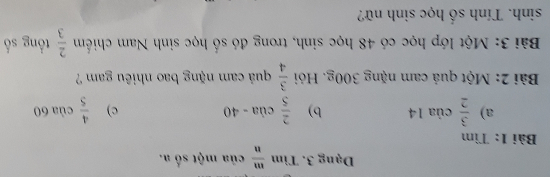 Dạng 3. Tìm  m/n  của một số a. 
Bài 1: Tìm 
a)  3/2  của 14 b)  2/5  của - 40 c)  4/5  của 60
Bài 2: Một quả cam nặng 300g. Hỏi  3/4  quá cam nặng bao nhiêu gam ? 
Bài 3: Một lớp học có 48 học sinh, trong đó số học sinh Nam chiếm  2/3  tổng số
sinh. Tính số học sinh nữ?