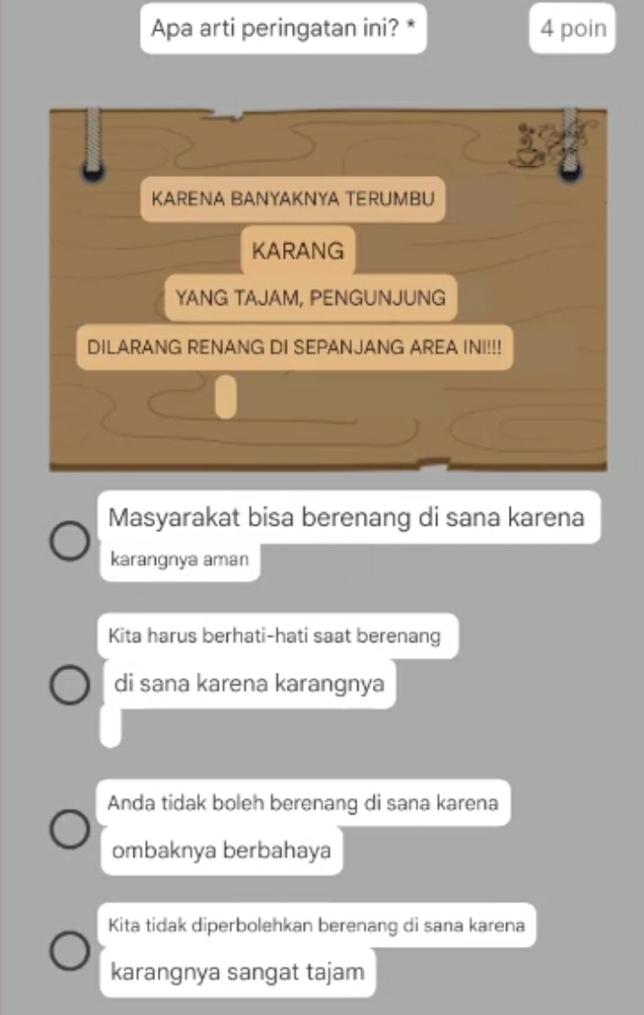 Apa arti peringatan ini? * 4 poin
KARENA BANYAKNYA TERUMBU
KARANG
YANG TAJAM, PENGUNJUNG
DILARANG RENANG DI SEPANJANG AREA INI!!!
Masyarakat bisa berenang di sana karena
karangnya aman
Kita harus berhati-hati saat berenang
di sana karena karangnya
Anda tidak boleh berenang di sana karena
ombaknya berbahaya
Kita tidak diperbolehkan berenang di sana karena
karangnya sangat tajam