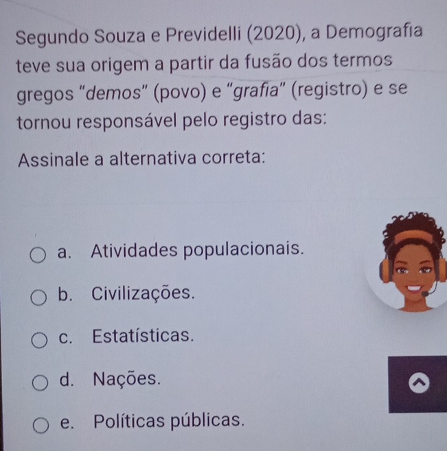 Segundo Souza e Previdelli (2020), a Demografía
teve sua origem a partir da fusão dos termos
gregos “demos” (povo) e “grafia” (registro) e se
tornou responsável pelo registro das:
Assinale a alternativa correta:
a. Atividades populacionais.
b. Civilizações.
c. Estatísticas.
d. Nações.
e. Políticas públicas.