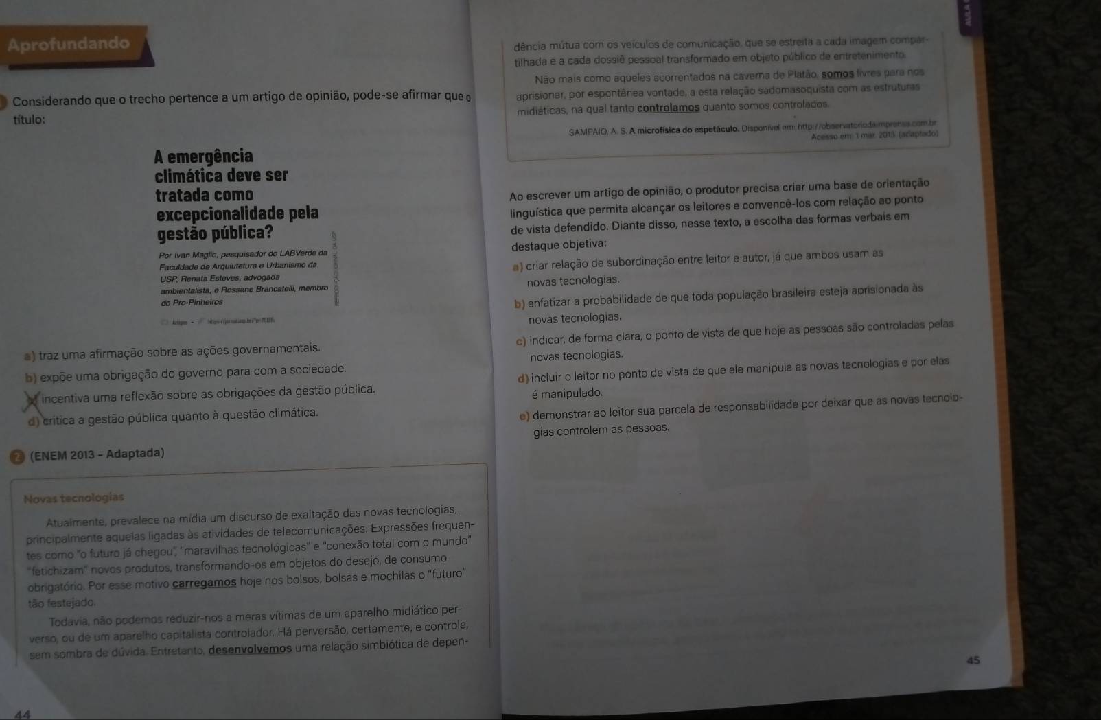 Aprofundando dência mútua com os veículos de comunicação, que se estreita a cada imagem compar-
tilhada e a cada dossiê pessoal transformado em objeto público de entretenimento.
Não mais como aqueles acorrentados na caverna de Platão, somos livres para nos
Considerando que o trecho pertence a um artigo de opinião, pode-se afirmar que aprisionar, por espontânea vontade, a esta relação sadomasoquista com as estruturas
título: midiáticas, na qual tanto controlamos quanto somos controlados.
SAMPAIO, A. S. A microfísica do espetáculo. Disponível em: http://observatorodaimprenss.com.br
A emergência Acesso em 1 mar. 2013. (adaptado)
climática deve ser
tratada como
Ao escrever um artigo de opinião, o produtor precisa criar uma base de orientação
excepcionalidade pela
linguística que permita alcançar os leitores e convencê-los com relação ao ponto
gestão pública? de vista defendido. Diante disso, nesse texto, a escolha das formas verbais em
Por Ivan Maglio, pesquisador do LABVerde da destaque objetiva:
USP, Renata Esteves, advogada a) criar relação de subordinação entre leitor e autor, já que ambos usam as
Faculdade de Arquiutetura e Urbanismo da
ambientalista, e Rossane Brancatelli, membro novas tecnologias.
do Pro-Pinheiros
b) enfatizar a probabilidade de que toda população brasileira esteja aprisionada às
□  &ctopos ←  htps://qsroos.ssp.br/Tp=70129
novas tecnologias.
a) traz uma afirmação sobre as ações governamentais. c) indicar, de forma clara, o ponto de vista de que hoje as pessoas são controladas pelas
b) expõe uma obrigação do governo para com a sociedade. novas tecnologias.
incentiva uma reflexão sobre as obrigações da gestão pública. d) incluir o leitor no ponto de vista de que ele manipula as novas tecnologias e por elas
é manipulado.
d) critica a gestão pública quanto à questão climática.
e) demonstrar ao leitor sua parcela de responsabilidade por deixar que as novas tecnolo-
(ENEM 2013 - Adaptada) gias controlem as pessoas.
Novas tecnologias
Atualmente, prevalece na mídia um discurso de exaltação das novas tecnologias,
principalmente aquelas ligadas às atividades de telecomunicações. Expressões frequen-
tes como "o futuro já chegou', 'maravilhas tecnológicas' e 'conexão total com o mundo'
"fetichizam" novos produtos, transformando-os em objetos do desejo, de consumo
obrigatório. Por esse motivo carregamos hoje nos bolsos, bolsas e mochilas o "futuro"
tão festejado.
Todavia, não podemos reduzir-nos a meras vítimas de um aparelho midiático per-
verso, ou de um aparelho capitalista controlador. Há perversão, certamente, e controle,
sem sombra de dúvida. Entretanto, desenvolvemos uma relação simbiótica de depen-
45
44