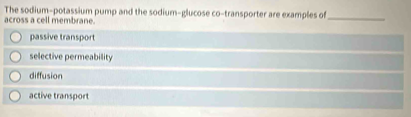 The sodium-potassium pump and the sodium-glucose co-transporter are examples of_
across a cell membrane.
passive transport
selective permeability
diffusion
active transport