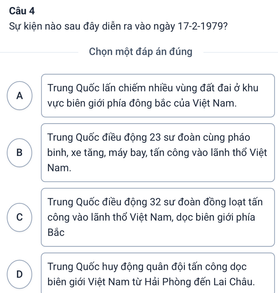 Sự kiện nào sau đây diễn ra vào ngày 17-2-1979
Chọn một đáp án đúng
Trung Quốc lấn chiếm nhiều vùng đất đai ở khu
A
vực biên giới phía đông bắc của Việt Nam.
Trung Quốc điều động 23 sư đoàn cùng pháo
B binh, xe tăng, máy bay, tấn công vào lãnh thổ Việt
Nam.
Trung Quốc điều động 32 sư đoàn đồng loạt tấn
C công vào lãnh thổ Việt Nam, dọc biên giới phía
Bắc
Trung Quốc huy động quân đội tấn công dọc
D
biên giới Việt Nam từ Hải Phòng đến Lai Châu.