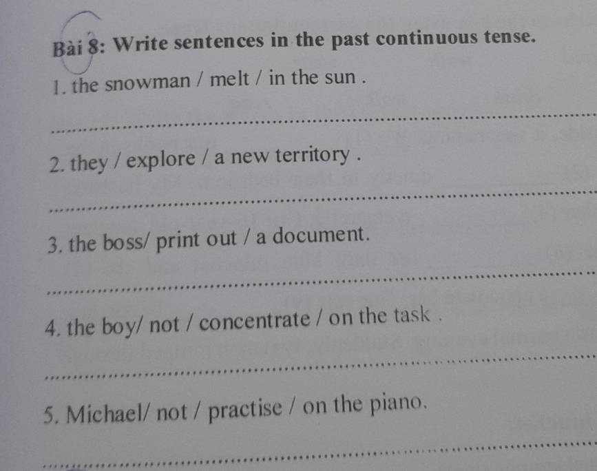 Write sentences in the past continuous tense. 
1. the snowman / melt / in the sun . 
_ 
2. they / explore / a new territory . 
_ 
3. the boss/ print out / a document. 
_ 
4. the boy/ not / concentrate / on the task . 
_ 
5. Michael/ not / practise / on the piano. 
_