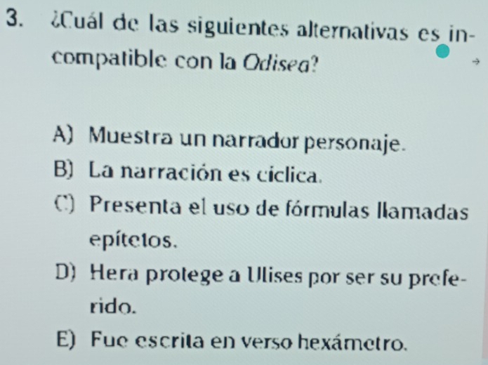 ¿Cuál de las siguientes alternativas es in-
compatible con la Odisea?
A) Muestra un narrador personaje.
B) La narración es cíclica.
C) Presenta el uso de fórmulas llamadas
epítelos.
D) Hera protege a Ulises por ser su profe-
rido.
E) Fue escrita en verso hexámetro.