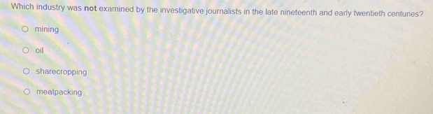 Which industry was not examined by the investigative journalists in the late nineteenth and early twentieth centuries?
mining
oil
sharecropping
meatpacking