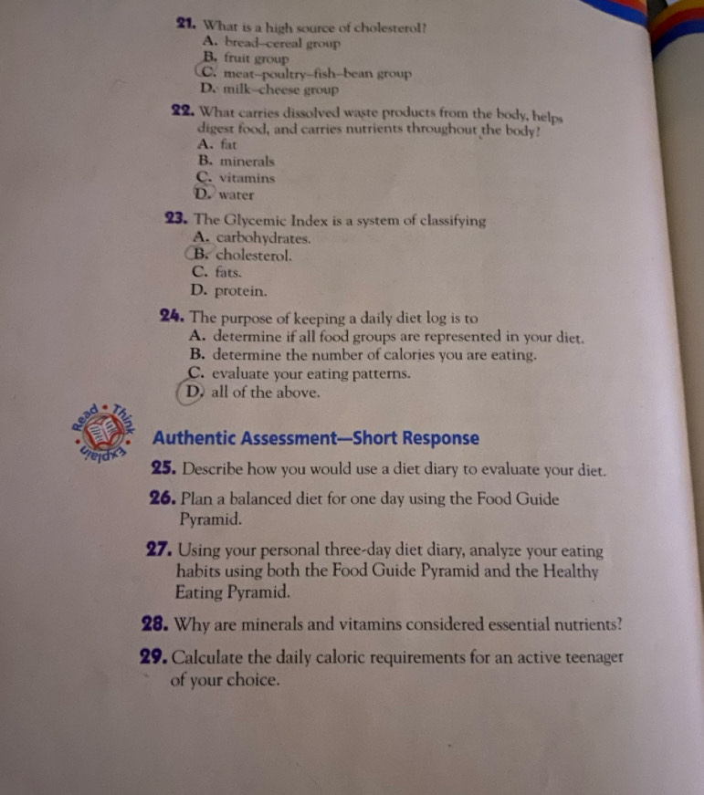 What is a high source of cholesterol?
A. bread--cereal group
B. fruit group
C. meat-poultry-fish-bean group
D. milk--cheese group
22. What carries dissolved waste products from the body, helps
digest food, and carries nutrients throughout the body?
A. fat
B. minerals
C. vitamins
D. water
23. The Glycemic Index is a system of classifying
A. carbohydrates.
B. cholesterol.
C. fats.
D. protein.
24. The purpose of keeping a daily diet log is to
A. determine if all food groups are represented in your diet.
B. determine the number of calories you are eating.
C. evaluate your eating patterns.
D. all of the above.
a
Authentic Assessment—Short Response
weld 25. Describe how you would use a diet diary to evaluate your diet.
26. Plan a balanced diet for one day using the Food Guide
Pyramid.
27. Using your personal three-day diet diary, analyze your eating
habits using both the Food Guide Pyramid and the Healthy
Eating Pyramid.
28. Why are minerals and vitamins considered essential nutrients?
29. Calculate the daily caloric requirements for an active teenager
of your choice.