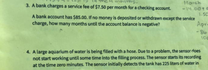 A bank charges a service fee of $7.50 per month for a checking account. 
A bank account has $85.00. If no money is deposited or withdrawn except the service 
charge, how many months until the account balance is negative? 
4. A large aquarium of water is being filled with a hose. Due to a problem, the sensor does 
not start working until some time into the filling process. The sensor starts its recording 
at the time zero minutes. The sensor initially detects the tank has 225 liters of water in