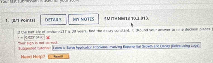 Your last submission is used für your scure 
1. [0/1 Points] DETAILS MY NOTES SMITHNM13 10.3.013. 
If the half-life of cesium- 137 is 30 years, find the decay constant, r. (Round your answer to nine decimal places.)
r=0.02310490
Your sign is not correct. 
Suggested tutorial : Learn It: Solve Application Problems Involving Exponential Growth and Decay (Solve using Logs) 
Need Help? Read It