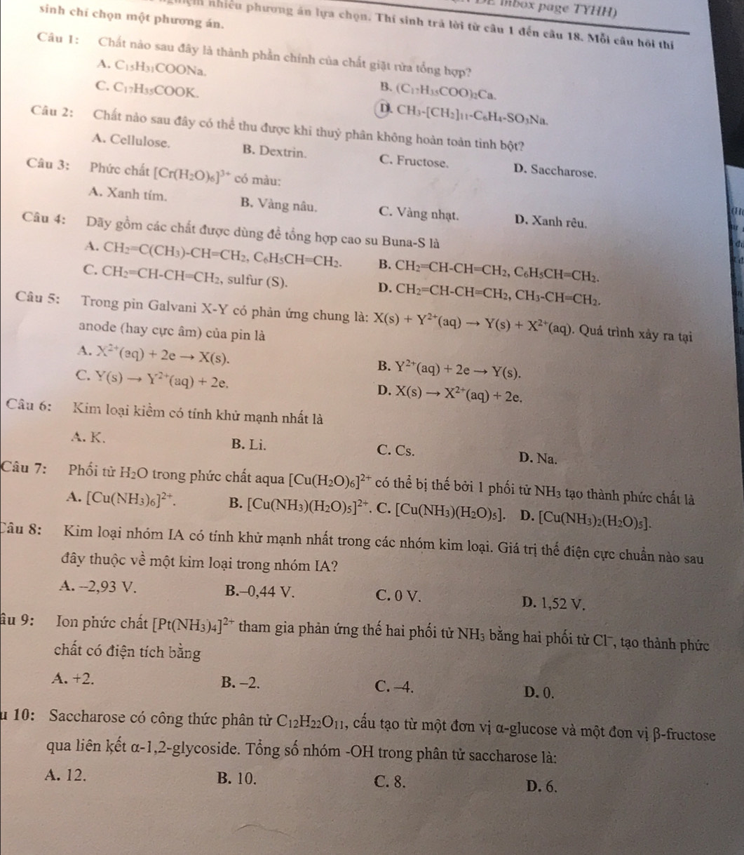 mbox page TYHH
sinh chí chọn một phương án.
nhhện nhiều phương án lựa chọn. Thí sinh trả lời từ câu 1 đến câu 18. Mỗi câu hội thí
Câu 1: Chất nào sau đây là thành phần chính của chất giặt rừa tổng hợp?
A. C_15H_31COONa.
B.
C. C_17H_35COOK. (C_17H_35COO)_2Ca.
D. CH_3-[CH_2]_11-C_6H_4-SO_3Na.
Câu 2: Chất nào sau đây có thể thu được khi thuỷ phân không hoàn toàn tỉnh bột?
A. Cellulose. B. Dextrin. C. Fructose. D. Saccharose.
Câu 3: Phức chất [Cr(H_2O)_6]^3+ có màu:
A. Xanh tim. B. Vàng nâu. C. Vàng nhạt. D. Xanh rêu,
an
u
Câu 4: Dãy gồm các chất được dùng đề tổng hợp cao su Buna-S là
A. CH_2=C(CH_3)-CH=CH_2,C_6H_5CH=CH_2. B. CH_2=CH-CH=CH_2,C_6H_5CH=CH_2.
a
C. CH_2=CH-CH=CH_2 , sulfur (S).
D. CH_2=CH-CH=CH_2,CH_3-CH=CH_2.
ha
Câu 5: Trong pin Galvani X-Y có phản ứng chung là: X(s)+Y^(2+)(aq)to Y(s)+X^(2+)(aq). Quá trình xảy ra tại 41
anode (hay cực âm) của pin là
A. X^(2+)(aq)+2eto X(s).
C. Y(s)to Y^(2+)(aq)+2e.
B. Y^(2+)(aq)+2eto Y(s).
D. X(s)to X^(2+)(aq)+2e.
Câu 6: Kim loại kiềm có tính khử mạnh nhất là
A. K. B. Li. C. Cs. D. Na.
Câu 7: Phối tử H_2O trong phức chất aqua [Cu(H_2O)_6]^2+ có thể bị thế bởi 1 phối tử NH_3 tạo thành phức chất là
A. [Cu(NH_3)_6]^2+. B. [Cu(NH_3)(H_2O)_5]^2+ C. [Cu(NH_3)(H_2O)_5]. D. [Cu(NH_3)_2(H_2O)_5].
Câu 8:  Kim loại nhóm IA có tính khử mạnh nhất trong các nhóm kim loại. Giá trị thế điện cực chuẩn nào sau
đây thuộc về một kim loại trong nhóm IA?
A. --2,93 V. B.-0,44 V. C. 0 V. D. 1,52 V.
âu 9: Ion phức chất [Pt(NH_3)_4]^2+ tham gia phản ứng thế hai phối tử NH_3 bằng hai phối từ Clã, tạo thành phức
chất có điện tích bằng
A. +2. B. -2. C. -4. D. 0.
u 10: Saccharose có công thức phân tử C_12H_22O_11 , cấu tạo từ một đơn vị α-glucose và một đon vị β-fructose
qua liên kết α-1,2-glycoside. Tổng số nhóm -OH trong phân tử saccharose là:
A. 12. B. 10. C. 8. D. 6.